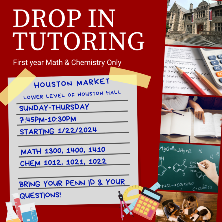 Drop in tutoring Flyer. Drop in services offered for first year math and chemistry only. Location: Houston Market; lower level of Houston Hall. Available - Sunday through thursday from 7:45 pm - 10:30 pm. Available for Math: 1300, 1400, & 1410 as well as Chem 1011, 1012, and 1022. Bring your Penn Id & Your questions!